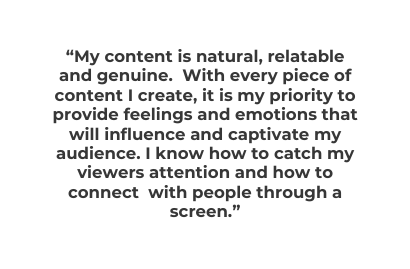 My content is natural relatable and genuine With every piece of content I create it is my priority to provide feelings and emotions that will influence and captivate my audience I know how to catch my viewers attention and how to connect with people through a screen
